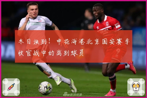冬日诀别！申花海港北京国安赛季收官战中的离别球员