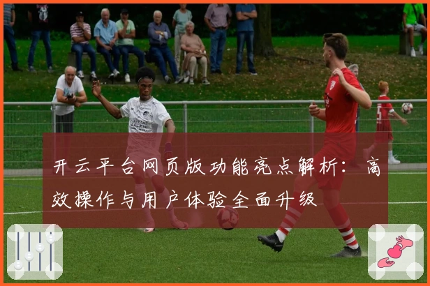 开云平台网页版功能亮点解析：高效操作与用户体验全面升级