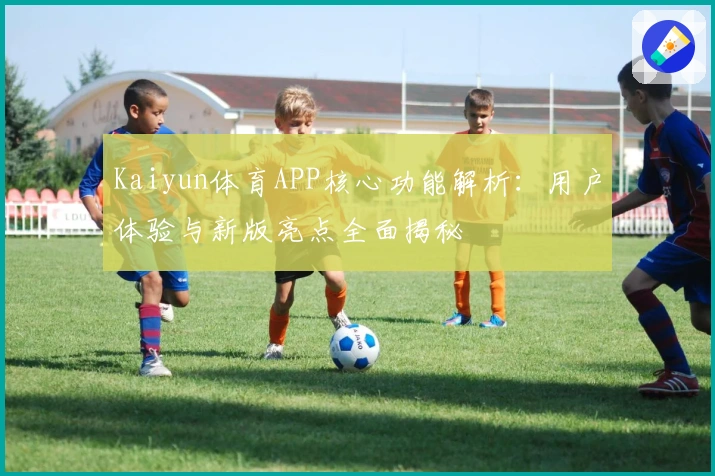 Kaiyun体育APP核心功能解析：用户体验与新版亮点全面揭秘