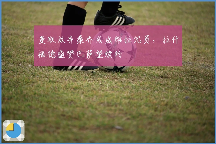 曼联放弃桑乔或成维拉冗员，拉什福德盛赞巴萨望续约