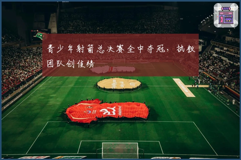 青少年射箭总决赛全中夺冠，执教团队创佳绩