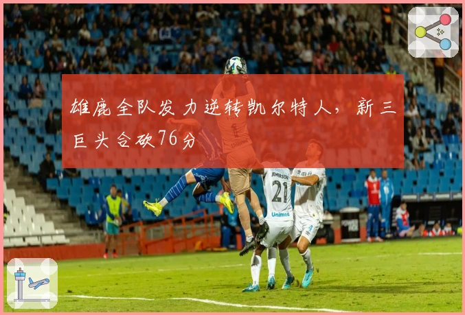 雄鹿全队发力逆转凯尔特人，新三巨头合砍76分