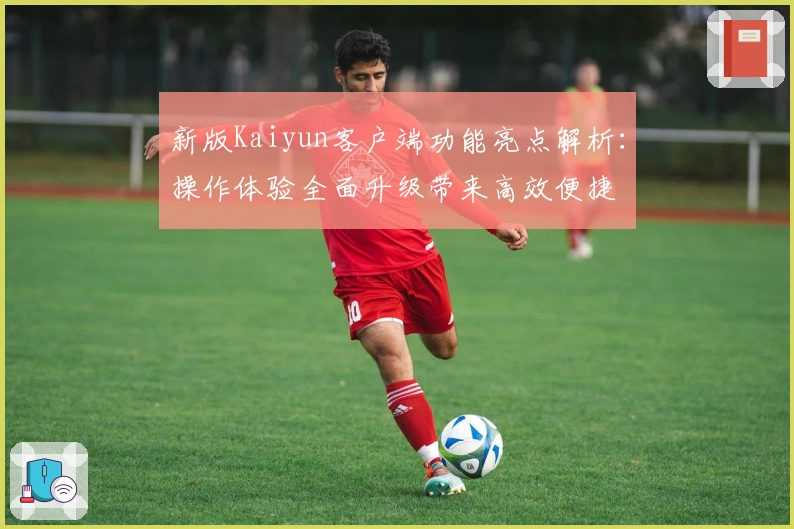 新版Kaiyun客户端功能亮点解析：操作体验全面升级带来高效便捷