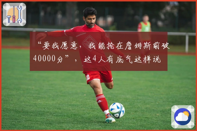 “要我愿意，我能抢在詹姆斯前破40000分”，这4人有底气这样说