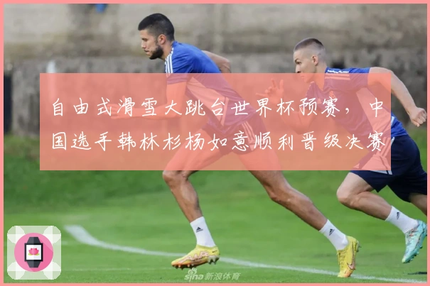 自由式滑雪大跳台世界杯预赛，中国选手韩林杉杨如意顺利晋级决赛