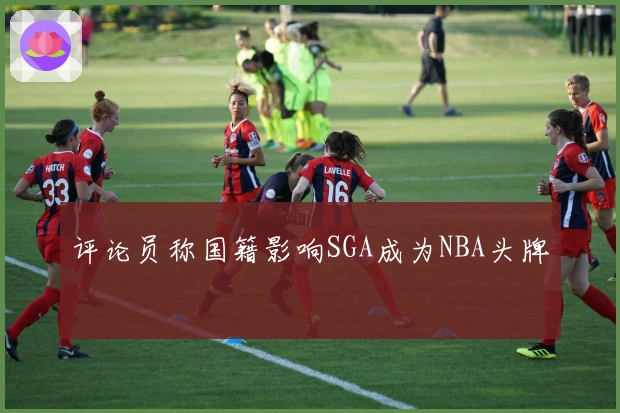 评论员称国籍影响SGA成为NBA头牌