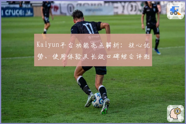 Kaiyun平台功能亮点解析：核心优势、使用体验及长效口碑综合评测