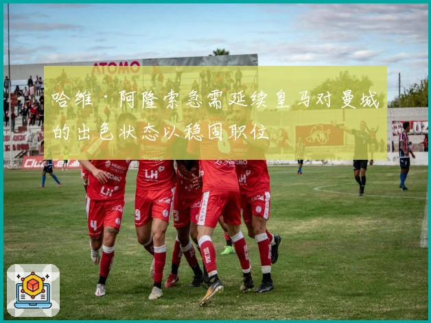 哈维·阿隆索急需延续皇马对曼城的出色状态以稳固职位