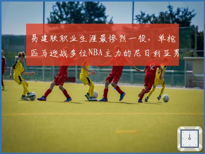 易建联职业生涯最惨烈一役，单枪匹马迎战多位NBA主力的尼日利亚男篮！