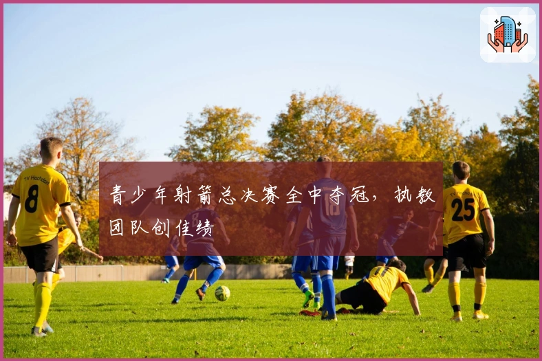 青少年射箭总决赛全中夺冠，执教团队创佳绩